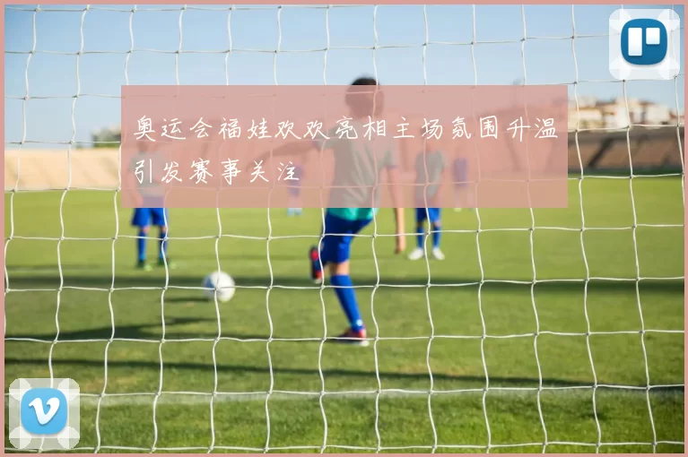 奥运会福娃欢欢亮相主场氛围升温引发赛事关注