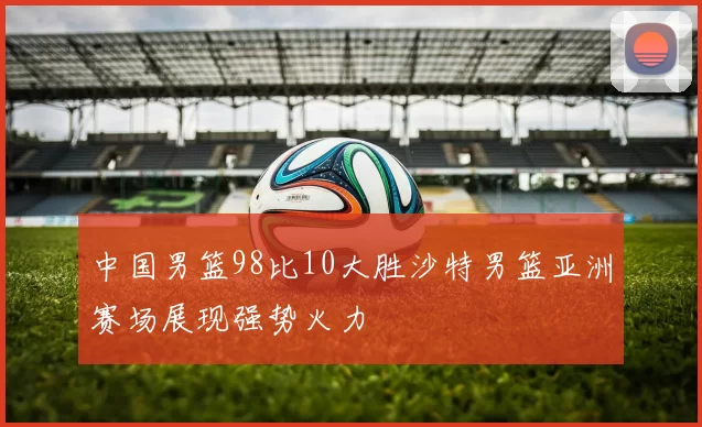 中国男篮98比10大胜沙特男篮亚洲赛场展现强势火力