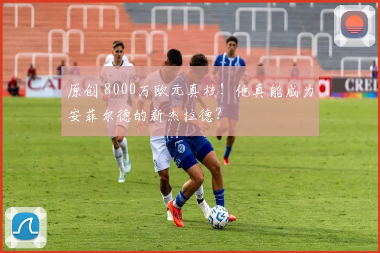 原创 8000万欧元真核!他真能成为安菲尔德的新杰拉德?
