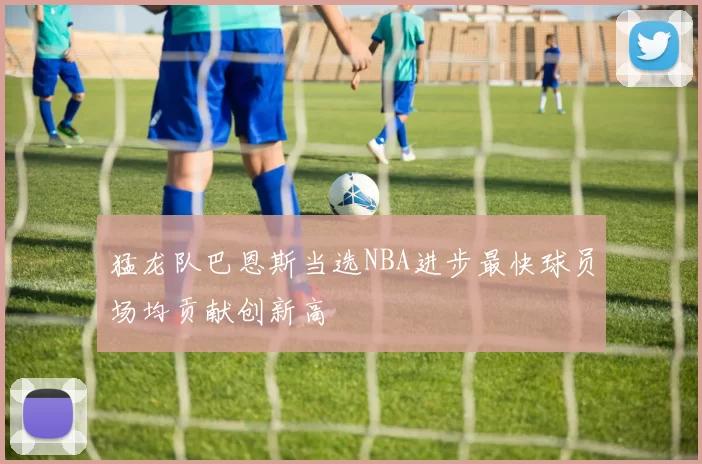 猛龙队巴恩斯当选NBA进步最快球员场均贡献创新高