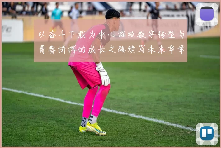 以奋斗下载为中心描绘数字转型与青春拼搏的成长之路续写未来华章