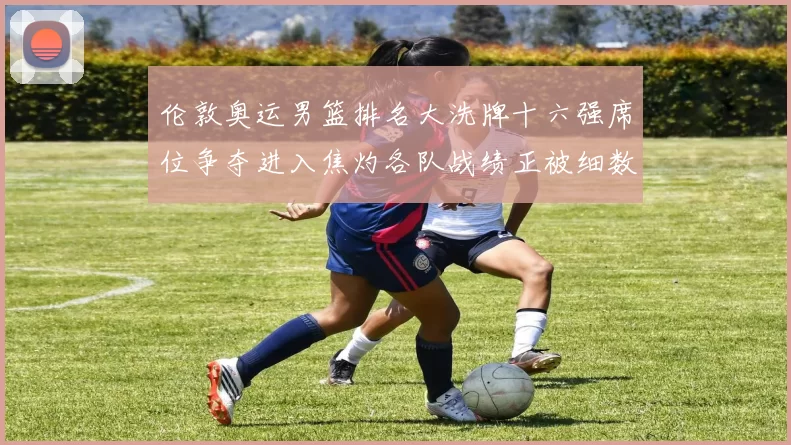 伦敦奥运男篮排名大洗牌十六强席位争夺进入焦灼各队战绩正被细数