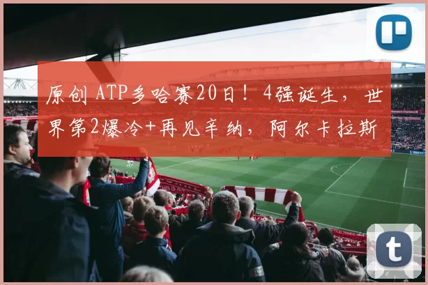 原创 ATP多哈赛20日!4强诞生,世界第2爆冷+再见辛纳,阿尔卡拉斯十连胜