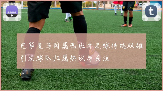 巴萨皇马同属西班牙足球传统双雄引发球队归属热议与关注