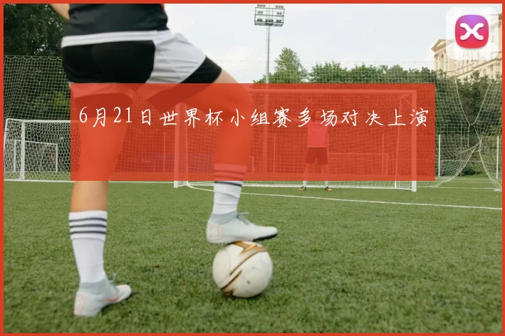 6月21日世界杯小组赛多场对决上演
