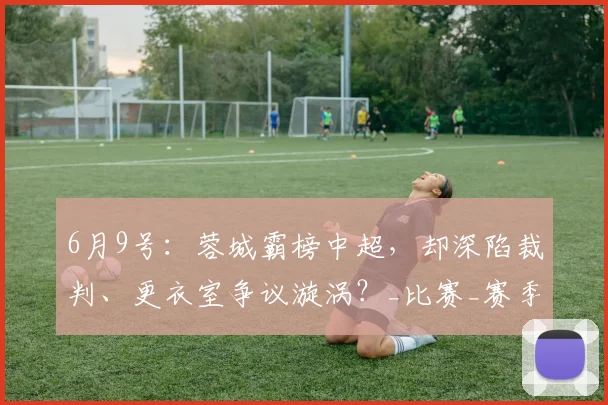 6月9号：蓉城霸榜中超，却深陷裁判、更衣室争议漩涡？_比赛_赛季_鲍世蒙