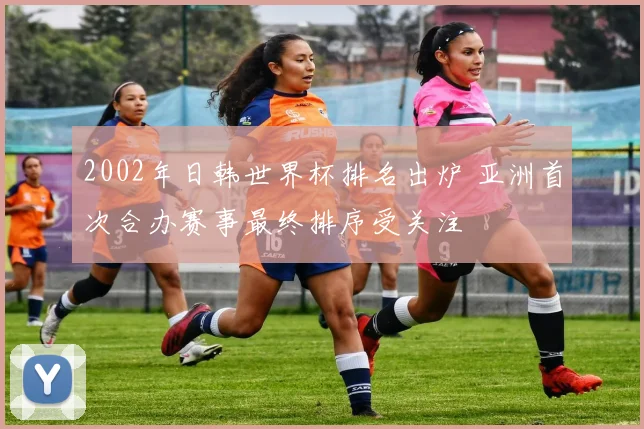 2002年日韩世界杯排名出炉 亚洲首次合办赛事最终排序受关注
