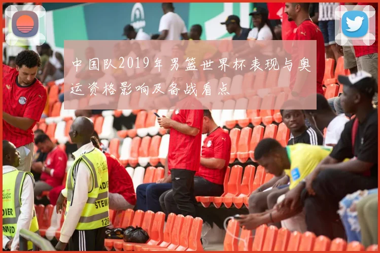 中国队2019年男篮世界杯表现与奥运资格影响及备战看点
