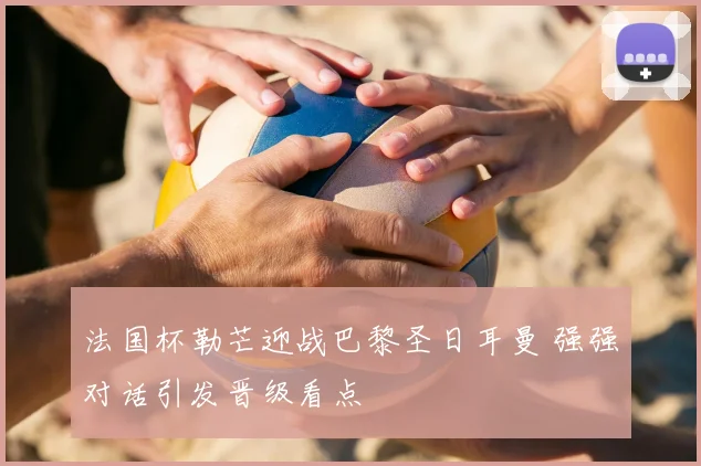法国杯勒芒迎战巴黎圣日耳曼 强强对话引发晋级看点