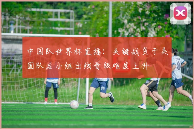中国队世界杯直播:关键战负于美国队后小组出线晋级难度上升